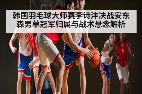 韩国羽毛球大师赛李诗沣决战安东森男单冠军归属与战术悬念解析